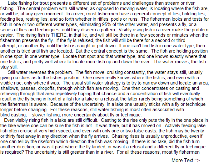    Lake fishing for trout presents 
a different set of problems and 
challenges than stream or river fishing. 
The central problem with 
still water, as opposed to moving 
water, is locating where the fish 
are, or will be, at any given moment. 
In a river, most fishermen 
...